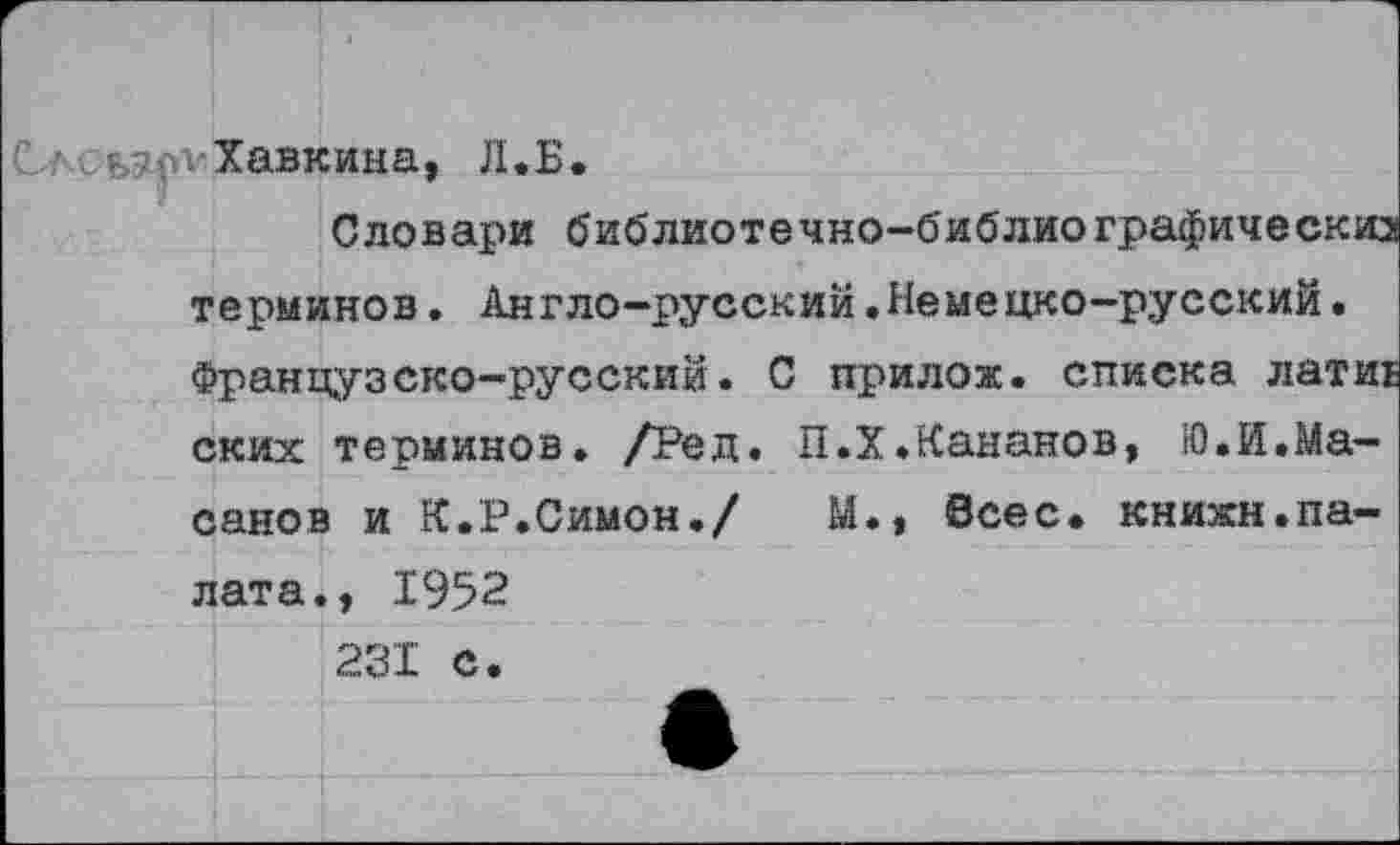 ﻿С..;-<₽>?п1 Хавкина, Л.Б.
Словари библиотечно-библиографическиз терминов. Англо-русский.Немецко-русский• Французско-русский. С прилож. списка латиЕ ских терминов. /Ред. П.ХЖананов, Ю.Й.Ма-санов и К.Р.Симон./	М., всес. книжн.па-
лата., 1952 231 С.